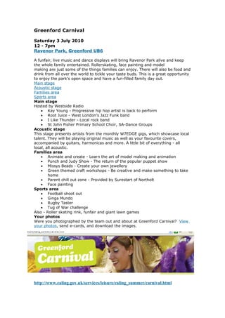 Greenford Carnival

Saturday 3 July 2010
12 - 7pm
Ravenor Park, Greenford UB6

A funfair, live music and dance displays will bring Ravenor Park alive and keep
the whole family entertained. Rollerskating, face painting and model
making are just some of the things families can enjoy. There will also be food and
drink from all over the world to tickle your taste buds. This is a great opportunity
to enjoy the park’s open space and have a fun-filled family day out.
Main stage
Acoustic stage
Families area
Sports area
Main stage
Hosted by Westside Radio
    • Kay Young - Progressive hip hop artist is back to perform
    • Root Juice - West London’s Jazz Funk band
    • I Like Thunder - Local rock band
    • St John Fisher Primary School Choir, SA-Dance Groups
Acoustic stage
This stage presents artists from the monthly W7EDGE gigs, which showcase local
talent. They will be playing original music as well as your favourite covers,
accompanied by guitars, harmonicas and more. A little bit of everything - all
local, all acoustic.
Families area
    • Animate and create - Learn the art of model making and animation
    • Punch and Judy Show - The return of the popular puppet show
    • Missys Beads - Create your own jewellery
    • Green themed craft workshops - Be creative and make something to take
        home
    • Parent chill out zone - Provided by Surestart of Northolt
    • Face painting
Sports area
    • Football shoot out
    • Ginga Mundo
    • Rugby Taster
    • Tug of War challenge
Also - Roller skating rink, funfair and giant lawn games
Your photos
Were you photographed by the team out and about at Greenford Carnival? View
your photos, send e-cards, and download the images.




http://www.ealing.gov.uk/services/leisure/ealing_summer/carnival.html
 