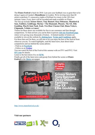 The iTunes Festival is back for 2010. Last year your feedback was so great that we're
doing it again at Camden's Roundhouse in London. We're inviting more than 60
artists to perform 31 consecutive nights of brilliant live music in the UK's best
intimate venue. Every show will be recorded and made available on iTunes.
The line-up includes Scissor Sisters, Tony Bennett, Ozzy Osbourne, Mumford &
Sons, Faithless, Goldfrapp, Marina + The Diamonds, Phoenix, The XX, Ellie
Goulding, Plan B, Kate Nash, Foals, Two Door Cinema Club, Diana Vickers,
Chipmunk, N-Dubz and more!
Tickets for these shows are available for free to our customers and fans through
competitions. To find out how you can be there in person visit our Facebook page
where we're giving away thousands of tickets. A limited number of tickets are
available to win on this website by clicking here. Terms and Conditions apply.
For those that can't be there, we still aim to let you enjoy the best of the festival from
wherever you are. To watch highlights, read the latest news, hear about ticket
competitions and see behind the scenes photos:
- Find us on Facebook
- Follow us on Twitter
You can watch the best of the Festival this summer with on ITV1 and ITV2. Visit
ITV.com for details.
Listen to the best shows live on XFM.
Finally get all of the latest news and gossip from behind the scenes at iTunes
Festival in the Metro newspaper.




http://www.itunesfestival.co.uk/




Visit our partners
 