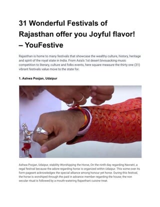 31 Wonderful Festivals of
Rajasthan offer you Joyful flavor!
– YouFestive
Rajasthan is home to many festivals that showcase the wealthy culture, history, heritage
and spirit of the royal state in India. From Asia’s 1st desert bivouacking music
competition to literary, culture and folks events, here square measure the thirty one (31)
vibrant festivals value move to the state for.
1. Ashwa Poojan, Udaipur
Ashwa Poojan, Udaipur, stability Worshipping the Horse, On the ninth day regarding Navratri, a
regal festival because the adore regarding horse is organized within Udaipur. This some over its
form pageant acknowledges the special alliance among honour yet horse. During this festival,
the horse is worshiped through the paid in advance member regarding the house; the non
secular ritual is followed by a mouth-watering Rajasthani cuisine treat.
 