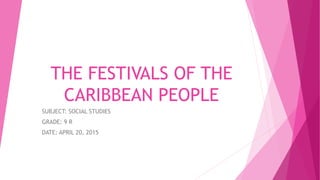 THE FESTIVALS OF THE
CARIBBEAN PEOPLE
SUBJECT: SOCIAL STUDIES
GRADE: 9 R
DATE: APRIL 20, 2015
 