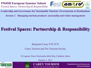 © Dunira Strategy 2008
DUNIRA STRATEGY
Sustainable Business Solutions in Tourism
www.dunira.com CAREY TOURISM
Expertise Innovation Sustainability Vision
PM4SD European Summer School
Festival Spaces: Partnership & Responsibility
benjamin@careytourism.com
@CareyTourism
Leadership and Governance for Sustainable Tourism: Overtourism at Destinations
Session 1. Managing tourism products: seasonality and visitor management
Festival Spaces: Partnership & Responsibility
Benjamin Carey FTS TCN
Carey Tourism and The Tourism Society
Il Cupone, Parco Nazionale della Sila, Calabria, Italia
Ottobre 5, 2017
 