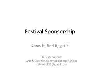Festival Sponsorship

   Know it, find it, get it

            Katy McCormick
Arts & Charities Communications Advisor
        katymac221@gmail.com
 