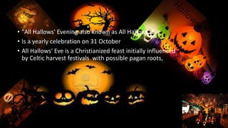 • "All Hallows' Evening also known as All Hallows' Eve
• Is a yearly celebration on 31 October
• All Hallows' Eve is a Christianized feast initially influenced
by Celtic harvest festivals with possible pagan roots,
 