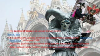 • The Carnival of Venice is an annual festival, held in
Venice, Italy.
• It is said that the Carnival of Venice was started from a victory of the "Serenissima
Repubblica" in the year 1162.
• The Italian government decided to bring back the history and culture of Venice
• Today, approximately 3 million visitors come to Venice every year for Carnival.
 