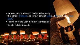 • Loi Krathong is a festival celebrated annually
throughout Thailand and certain parts of Laos and Burma (in the Shan
State).
• Full moon of the 12th month in the traditional
• Usually falls in November
• become common in recent years.
 