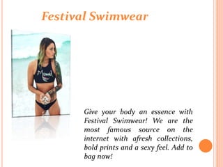 Festival Swimwear
Give your body an essence with
Festival Swimwear! We are the
most famous source on the
internet with afresh collections,
bold prints and a sexy feel. Add to
bag now!
 