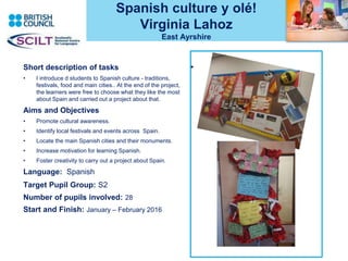Spanish culture y olé!
Virginia Lahoz
East Ayrshire
•Short description of tasks
• I introduce d students to Spanish culture - traditions,
festivals, food and main cities.. At the end of the project,
the learners were free to choose what they like the most
about Spain and carried out a project about that.
Aims and Objectives
• Promote cultural awareness.
• Identify local festivals and events across Spain.
• Locate the main Spanish cities and their monuments.
• Increase motivation for learning Spanish.
• Foster creativity to carry out a project about Spain.
Language: Spanish
Target Pupil Group: S2
Number of pupils involved: 28
Start and Finish: January – February 2016
 