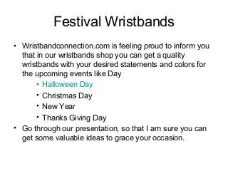 Festival Wristbands
• Wristbandconnection.com is feeling proud to inform you
that in our wristbands shop you can get a quality
wristbands with your desired statements and colors for
the upcoming events like Day
• Halloween Day
• Christmas Day
• New Year
• Thanks Giving Day
• Go through our presentation, so that I am sure you can
get some valuable ideas to grace your occasion.
 