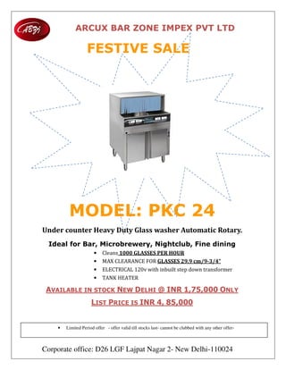 ARCUX BAR ZONE IMPEX PVT LTD
Corporate office: D26 LGF Lajpat Nagar 2- New Delhi-110024
FESTIVE SALE
MODEL: PKC 24
Under	counter	Heavy	Duty	Glass	washer	Automatic	Rotary.	
Ideal for Bar, Microbrewery, Nightclub, Fine dining
• Cleans	1000	GLASSES	PER	HOUR
• MAX CLEARANCE FOR GLASSES	29.9	cm/9-3/4”
• ELECTRICAL 120v with inbuilt step down transformer
• TANK HEATER
AVAILABLE IN STOCK NEW DELHI @ INR 1,75,000 ONLY
LIST PRICE IS INR 4, 85,000
• Limited Period offer - offer valid till stocks last- cannot be clubbed with any other offer-
 