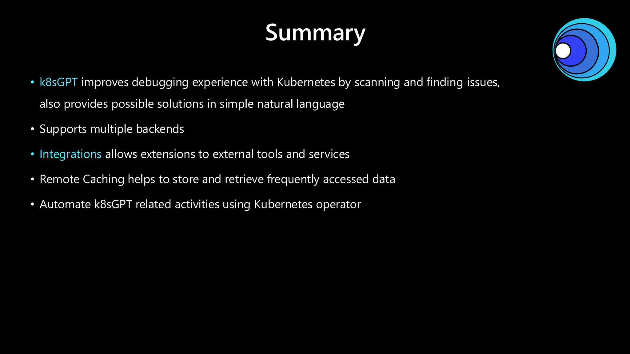 Summary
• k8sGPT improves debugging experience with Kubernetes by scanning and finding issues,
also provides possible solutions in simple natural language
• Supports multiple backends
• Integrations allows extensions to external tools and services
• Remote Caching helps to store and retrieve frequently accessed data
• Automate k8sGPT related activities using Kubernetes operator
 