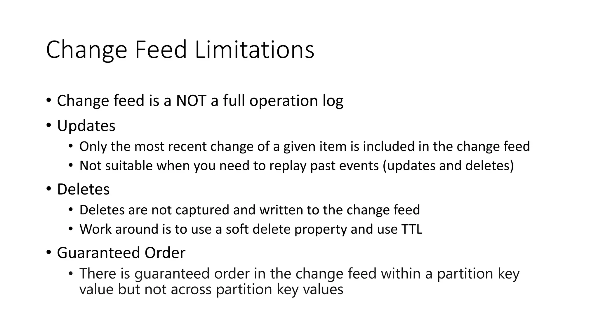 Change Feed Limitations
• Change feed is a NOT a full operation log
• Updates
• Only the most recent change of a given item is included in the change feed
• Not suitable when you need to replay past events (updates and deletes)
• Deletes
• Deletes are not captured and written to the change feed
• Work around is to use a soft delete property and use TTL
• Guaranteed Order
• There is guaranteed order in the change feed within a partition key
value but not across partition key values
 