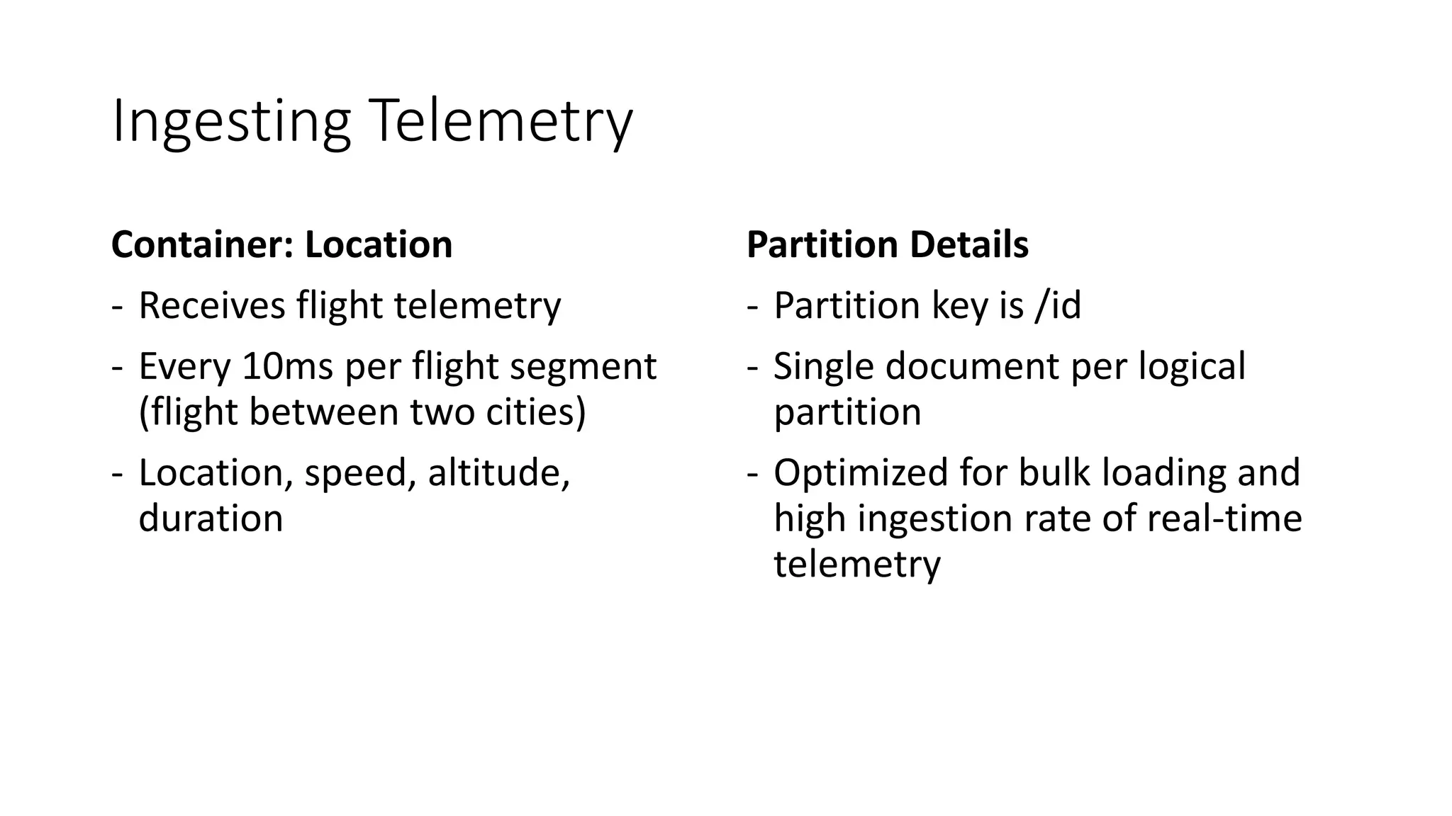 Ingesting Telemetry
Container: Location
- Receives flight telemetry
- Every 10ms per flight segment
(flight between two cities)
- Location, speed, altitude,
duration
Partition Details
- Partition key is /id
- Single document per logical
partition
- Optimized for bulk loading and
high ingestion rate of real-time
telemetry
 