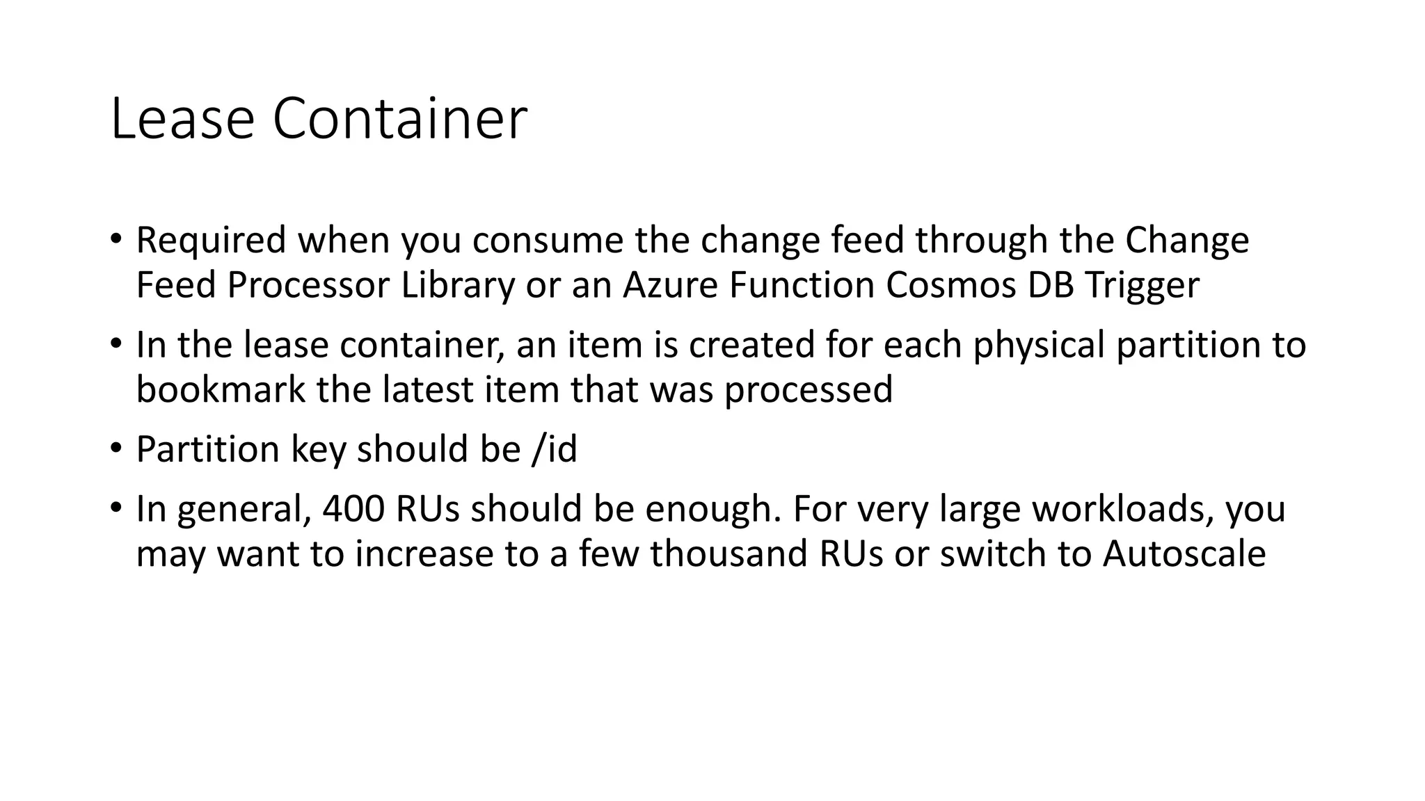 Lease Container
• Required when you consume the change feed through the Change
Feed Processor Library or an Azure Function Cosmos DB Trigger
• In the lease container, an item is created for each physical partition to
bookmark the latest item that was processed
• Partition key should be /id
• In general, 400 RUs should be enough. For very large workloads, you
may want to increase to a few thousand RUs or switch to Autoscale
 