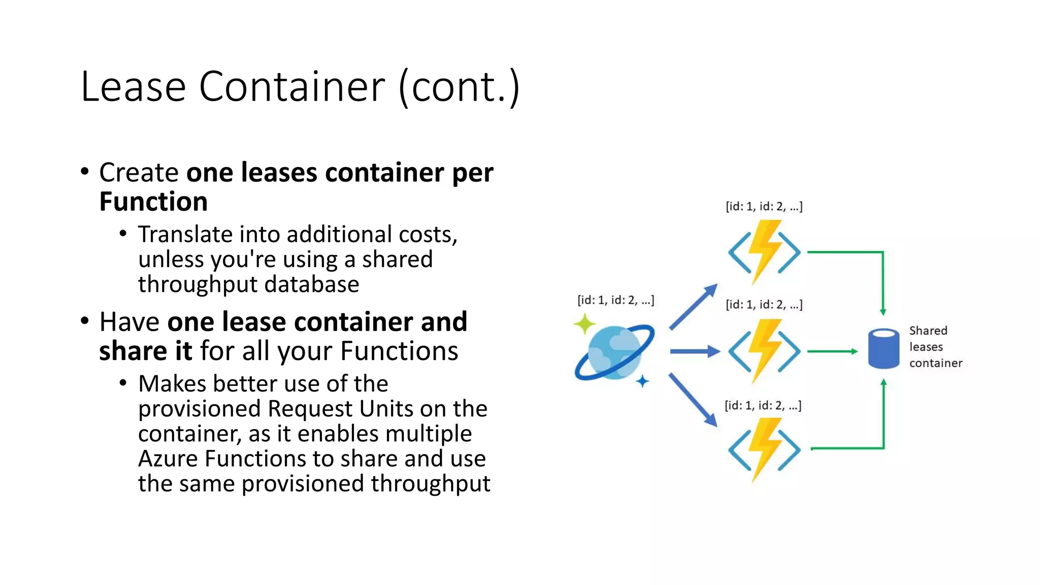 Lease Container (cont.)
• Create one leases container per
Function
• Translate into additional costs,
unless you're using a shared
throughput database
• Have one lease container and
share it for all your Functions
• Makes better use of the
provisioned Request Units on the
container, as it enables multiple
Azure Functions to share and use
the same provisioned throughput
 