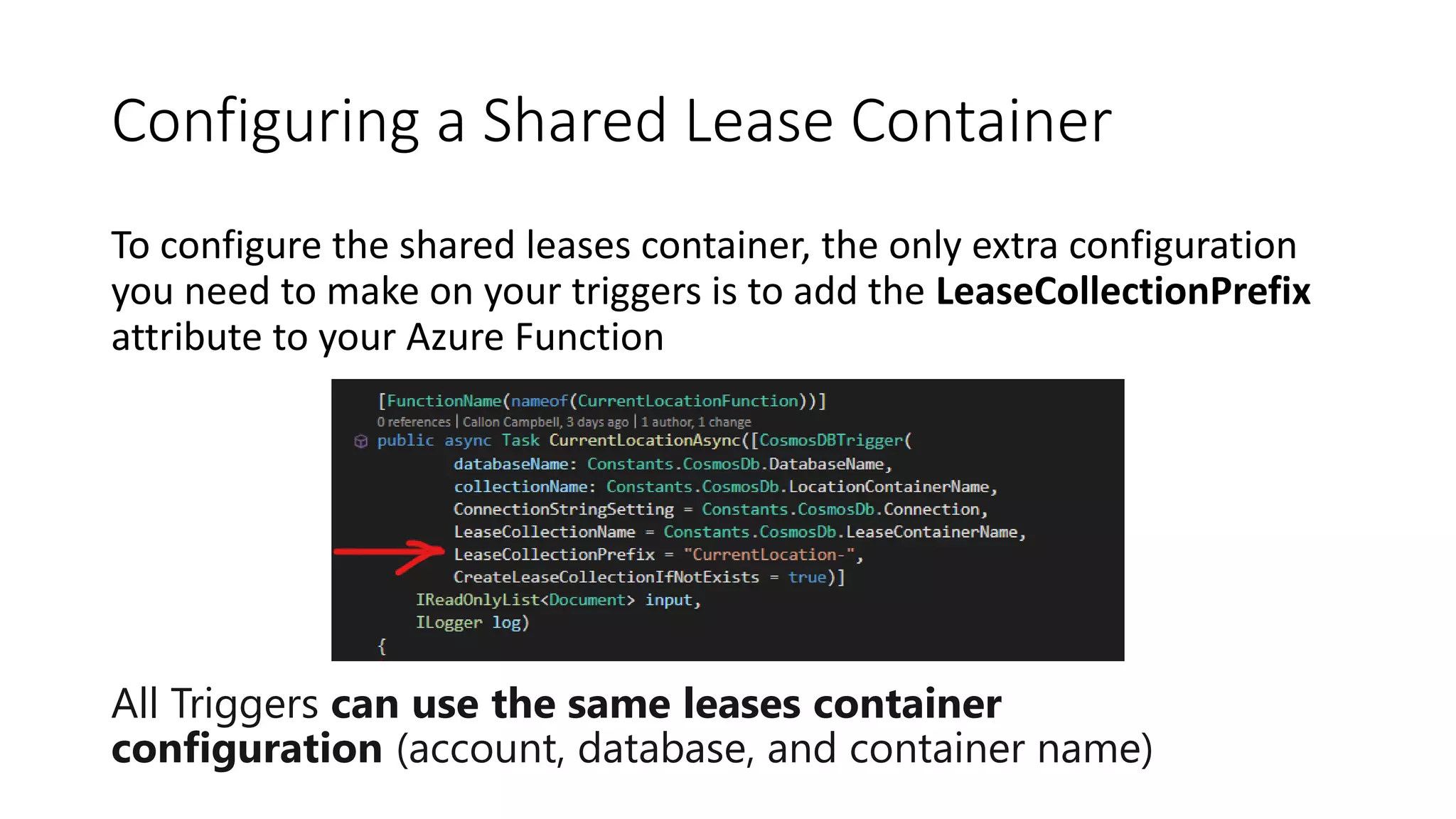 Configuring a Shared Lease Container
To configure the shared leases container, the only extra configuration
you need to make on your triggers is to add the LeaseCollectionPrefix
attribute to your Azure Function
All Triggers can use the same leases container
configuration (account, database, and container name)
 