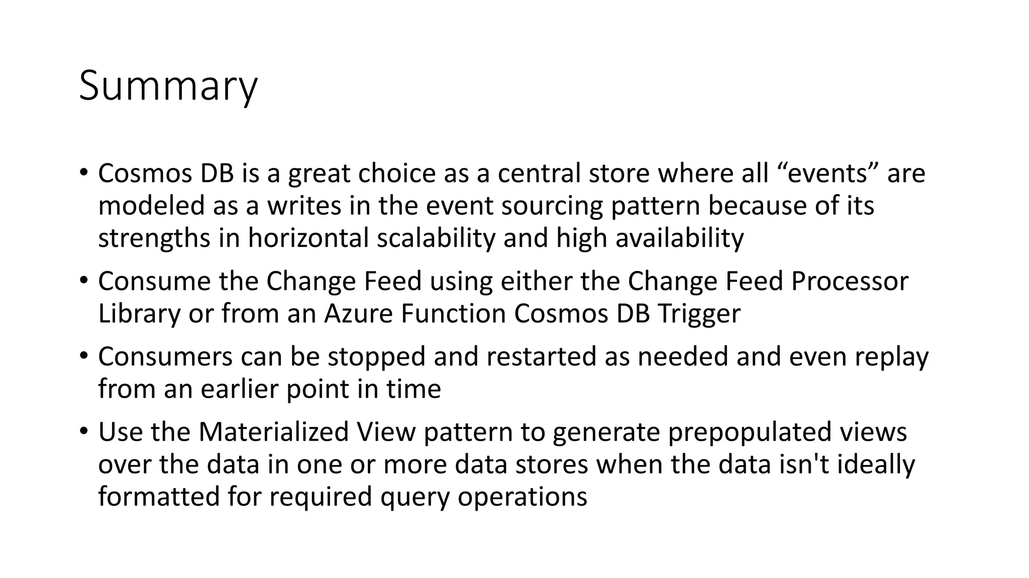 Summary
• Cosmos DB is a great choice as a central store where all “events” are
modeled as a writes in the event sourcing pattern because of its
strengths in horizontal scalability and high availability
• Consume the Change Feed using either the Change Feed Processor
Library or from an Azure Function Cosmos DB Trigger
• Consumers can be stopped and restarted as needed and even replay
from an earlier point in time
• Use the Materialized View pattern to generate prepopulated views
over the data in one or more data stores when the data isn't ideally
formatted for required query operations
 