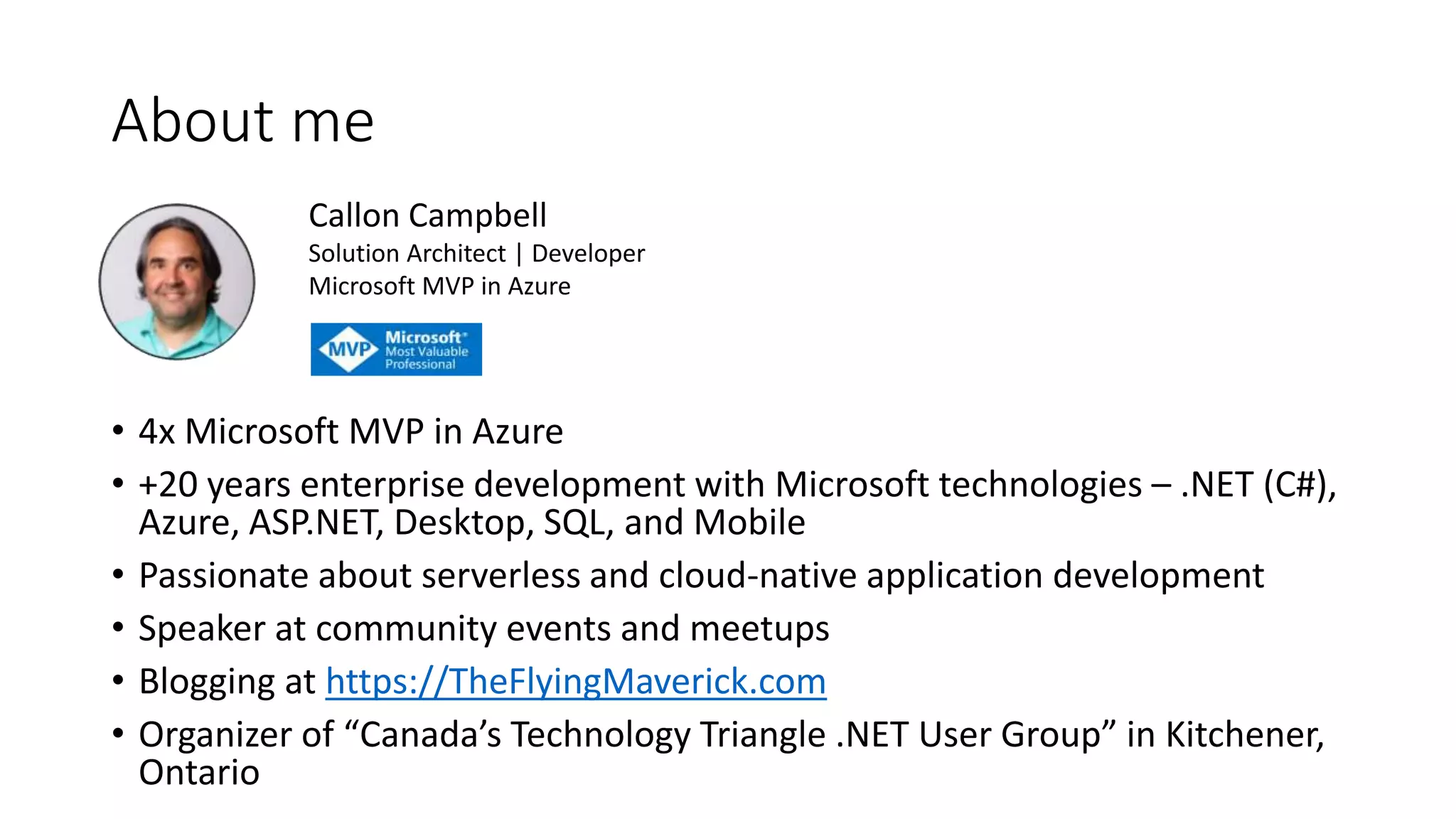 About me
• 4x Microsoft MVP in Azure
• +20 years enterprise development with Microsoft technologies – .NET (C#),
Azure, ASP.NET, Desktop, SQL, and Mobile
• Passionate about serverless and cloud-native application development
• Speaker at community events and meetups
• Blogging at https://TheFlyingMaverick.com
• Organizer of “Canada’s Technology Triangle .NET User Group” in Kitchener,
Ontario
Callon Campbell
Solution Architect | Developer
Microsoft MVP in Azure
 