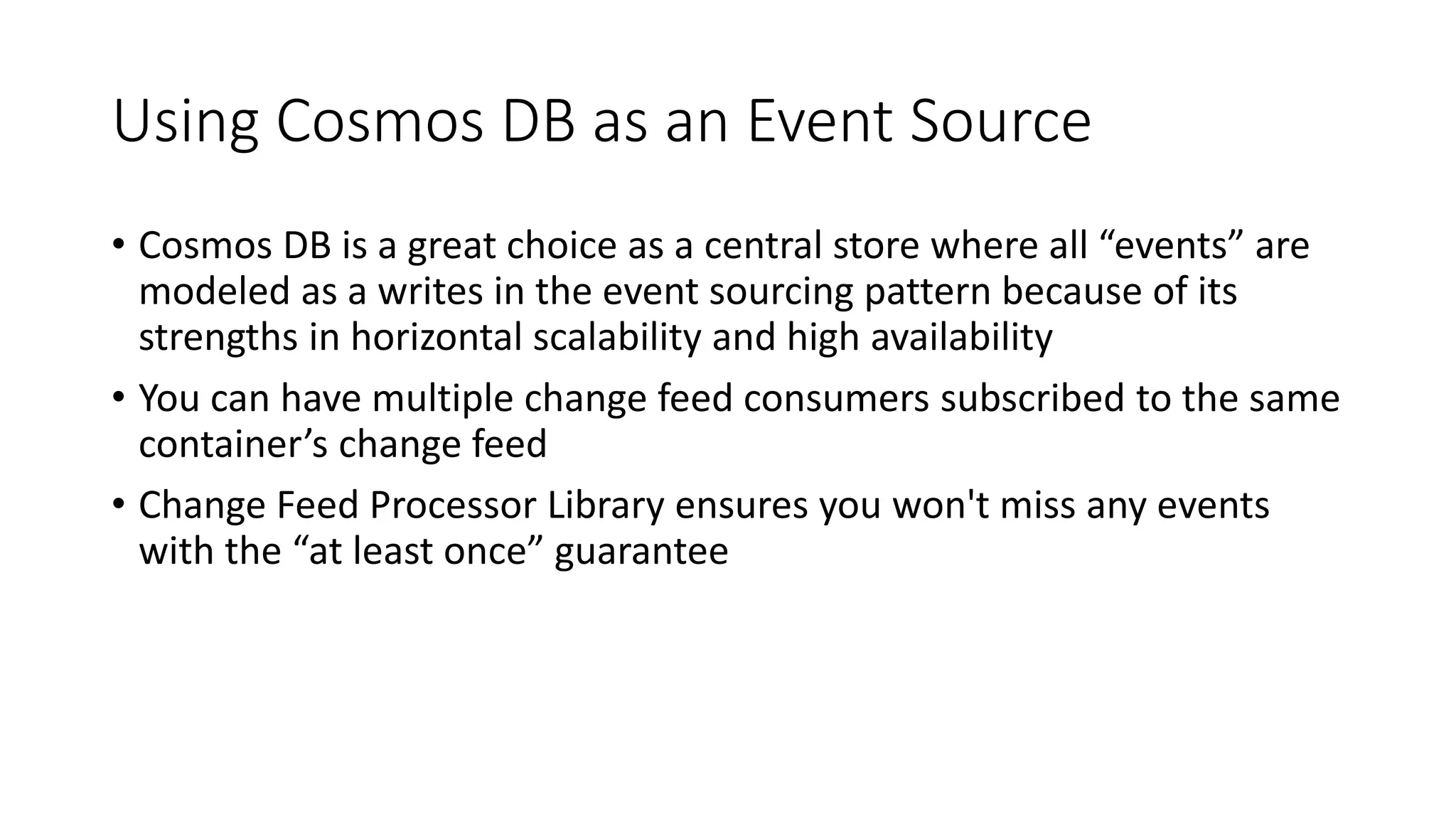 Using Cosmos DB as an Event Source
• Cosmos DB is a great choice as a central store where all “events” are
modeled as a writes in the event sourcing pattern because of its
strengths in horizontal scalability and high availability
• You can have multiple change feed consumers subscribed to the same
container’s change feed
• Change Feed Processor Library ensures you won't miss any events
with the “at least once” guarantee
 