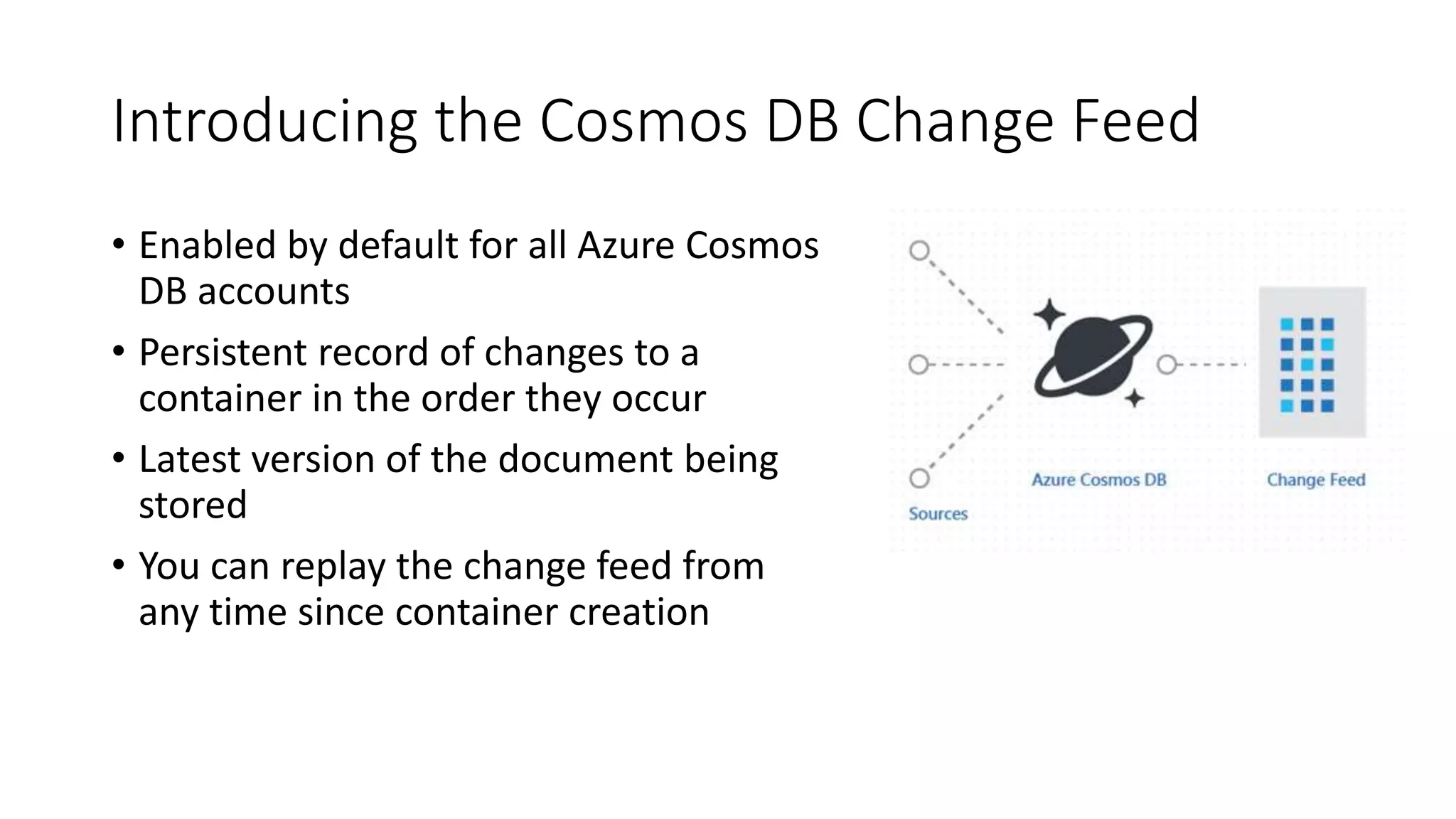 Introducing the Cosmos DB Change Feed
• Enabled by default for all Azure Cosmos
DB accounts
• Persistent record of changes to a
container in the order they occur
• Latest version of the document being
stored
• You can replay the change feed from
any time since container creation
 