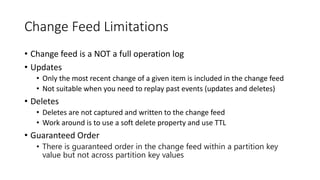 Change Feed Limitations
• Change feed is a NOT a full operation log
• Updates
• Only the most recent change of a given item is included in the change feed
• Not suitable when you need to replay past events (updates and deletes)
• Deletes
• Deletes are not captured and written to the change feed
• Work around is to use a soft delete property and use TTL
• Guaranteed Order
• There is guaranteed order in the change feed within a partition key
value but not across partition key values
 