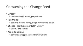Consuming the Change Feed
• Directly
• Low-level direct access, per partition
• Pull Model
• Scalable, manual polling, single partition key option
• Change Feed Processor (CFP) Library
• Stateful and scalable
• Azure Functions
• Serverless wrapper around the CFP Library
 