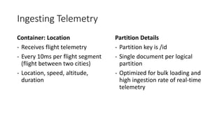 Ingesting Telemetry
Container: Location
- Receives flight telemetry
- Every 10ms per flight segment
(flight between two cities)
- Location, speed, altitude,
duration
Partition Details
- Partition key is /id
- Single document per logical
partition
- Optimized for bulk loading and
high ingestion rate of real-time
telemetry
 
