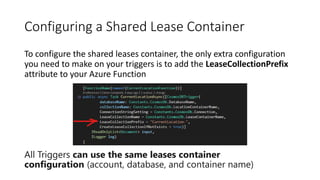 Configuring a Shared Lease Container
To configure the shared leases container, the only extra configuration
you need to make on your triggers is to add the LeaseCollectionPrefix
attribute to your Azure Function
All Triggers can use the same leases container
configuration (account, database, and container name)
 