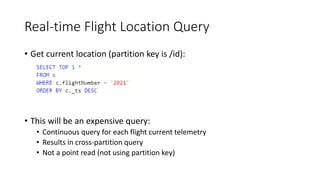 Real-time Flight Location Query
• Get current location (partition key is /id):
• This will be an expensive query:
• Continuous query for each flight current telemetry
• Results in cross-partition query
• Not a point read (not using partition key)
 