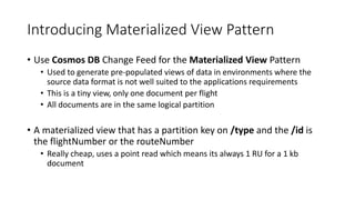 Introducing Materialized View Pattern
• Use Cosmos DB Change Feed for the Materialized View Pattern
• Used to generate pre-populated views of data in environments where the
source data format is not well suited to the applications requirements
• This is a tiny view, only one document per flight
• All documents are in the same logical partition
• A materialized view that has a partition key on /type and the /id is
the flightNumber or the routeNumber
• Really cheap, uses a point read which means its always 1 RU for a 1 kb
document
 