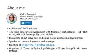 About me
• 4x Microsoft MVP in Azure
• +20 years enterprise development with Microsoft technologies – .NET (C#),
Azure, ASP.NET, Desktop, SQL, and Mobile
• Passionate about serverless and cloud-native application development
• Speaker at community events and meetups
• Blogging at https://TheFlyingMaverick.com
• Organizer of “Canada’s Technology Triangle .NET User Group” in Kitchener,
Ontario
Callon Campbell
Solution Architect | Developer
Microsoft MVP in Azure
 