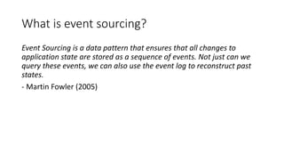 What is event sourcing?
Event Sourcing is a data pattern that ensures that all changes to
application state are stored as a sequence of events. Not just can we
query these events, we can also use the event log to reconstruct past
states.
- Martin Fowler (2005)
 