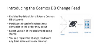 Introducing the Cosmos DB Change Feed
• Enabled by default for all Azure Cosmos
DB accounts
• Persistent record of changes to a
container in the order they occur
• Latest version of the document being
stored
• You can replay the change feed from
any time since container creation
 