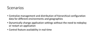 Scenarios
• Centralize management and distribution of hierarchical configuration
data for different environments and geographies
• Dynamically change application settings without the need to redeploy
or restart an application
• Control feature availability in real-time
 