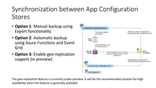 Synchronization between App Configuration
Stores
• Option 1: Manual backup using
Export functionality
• Option 2: Automatic backup
using Azure Functions and Event
Grid
• Option 3: Enable geo-replication
support (in preview)
The geo-replication feature is currently under preview. It will be the recommended solution for high
availability when the feature is generally available.
 