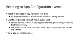 Reacting to App Configuration events
• React to changes in key-values in real-time
• No complicated code or expensive and inefficient polling services
• Events are pushed through Azure Event Grid
• Reliable delivery services to your applications through rich retry policies and
dead-letter delivery
• Subscribers can be Azure Functions, Azure Logic Apps, or your own custom
http listener
• Only pay for what you use
 