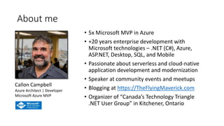 About me
• 5x Microsoft MVP in Azure
• +20 years enterprise development with
Microsoft technologies – .NET (C#), Azure,
ASP.NET, Desktop, SQL, and Mobile
• Passionate about serverless and cloud-native
application development and modernization
• Speaker at community events and meetups
• Blogging at https://TheFlyingMaverick.com
• Organizer of “Canada’s Technology Triangle
.NET User Group” in Kitchener, Ontario
Callon Campbell
Azure Architect | Developer
Microsoft Azure MVP
 