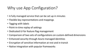 Why use App Configuration?
• A fully managed service that can be set up in minutes
• Flexible key representations and mappings
• Tagging with labels
• Point-in-time replay of settings
• Dedicated UI for feature flag management
• Comparison of two sets of configurations on custom-defined dimensions
• Enhanced security through Azure-managed identities
• Encryption of sensitive information at rest and in transit
• Native integration with popular frameworks
 