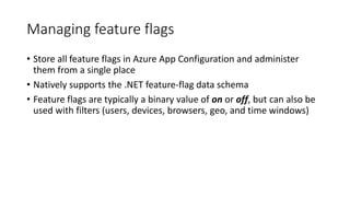 Managing feature flags
• Store all feature flags in Azure App Configuration and administer
them from a single place
• Natively supports the .NET feature-flag data schema
• Feature flags are typically a binary value of on or off, but can also be
used with filters (users, devices, browsers, geo, and time windows)
 