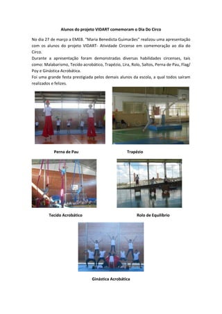 Alunos do projeto VIDART comemoram o Dia Do Circo
No dia 27 de março a EMEB. “Maria Benedicta Guimarães” realizou uma apresentação
com os alunos do projeto VIDART- Atividade Circense em comemoração ao dia do
Circo.
Durante a apresentação foram demonstradas diversas habilidades circenses, tais
como: Malabarismo, Tecido acrobático, Trapézio, Lira, Rolo, Saltos, Perna de Pau, Flag/
Poy e Ginástica Acrobática.
Foi uma grande festa prestigiada pelos demais alunos da escola, a qual todos saíram
realizados e felizes.
Perna de Pau Trapézio
Tecido Acrobático Rolo de Equilíbrio
Ginástica Acrobática
 