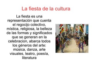 La fiesta de la cultura
La fiesta es una
representación que cuenta
el regocijo colectivo,
mística, religiosa, la belleza
de las formas y significados
que se generan en la
celebracion, abarca todos
los géneros del arte:
música, danza, arte
visuales, teatro, poesía,
literatura
 