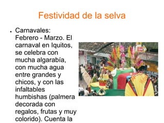 Festividad de la selva
● Carnavales:
Febrero - Marzo. El
carnaval en Iquitos,
se celebra con
mucha algarabía,
con mucha agua
entre grandes y
chicos, y con las
infaltables
humbishas (palmera
decorada con
regalos, frutas y muy
colorido). Cuenta la
 