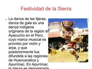 Festividad de la Sierra
● La danza de las tijeras,
danza de gala es una
danza indígena
originaria de la región de
Ayacucho en el Perú,
cuyo marco musical es
provisto por violín y
arpa, y que
posteriormente fue
difundida a las regiones
de Huancavelica y
Apurímac. En Apurímac.
 