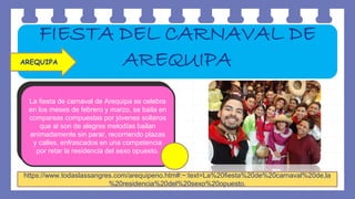 La fiesta de carnaval de Arequipa se celebra
en los meses de febrero y marzo, se baila en
comparsas compuestas por jóvenes solteros
que al son de alegres melodías bailan
animadamente sin parar, recorriendo plazas
y calles, enfrascados en una competencia
por retar la residencia del sexo opuesto.
https://www.todaslassangres.com/arequipeno.htm#:~:text=La%20fiesta%20de%20carnaval%20de,la
%20residencia%20del%20sexo%20opuesto.
FIESTA DEL CARNAVAL DE
AREQUIPA
AREQUIPA
 