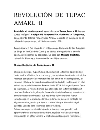 REVOLUCIÓN DE TUPAC
AMARU II
José Gabriel condorcanqui, conocido como Tupac Amaru II, fue un
curaca indígena: Cacique de Pampamarca, Surimana y Tungasuca,
descendiente del inca Felipe Tupac Amaru, y nacido en Surimana en el
cañon del rió apurimac, el 19 de marzo de 1738.
Tupac Amaru II fue educado en el Colegio de Caciques de San Francisco
de Borja en la ciudad de Cusco y se dedico al negocio de la arriería
además de gobernar su cacicazgo. Se caso con Micaela Bastidas,
natural de Abancay, y tuvo con ella tres hijos varones.
El papel histórico de Tupac Amaru II
El curaca mestizo, Tupac Amaru II, comprobó la terrible opresión que
padecían los súbditos de su cacicazgo, sometidos a la mita de potosí, los
repartos obligatorios de mercaderías por parte de los corregidores, el
peso del tributo y de las aduanas terrestres, todo lo cual inspiro en el el
animo secreto de liberarlos. Poreso, hacia 1770, inicio gestiones a favor
de los indios, al mismo tiempo que pleiteaba con la familia Betancurt
para ser declarado legalmente descendiente de Los Incas y con derecho
al marquesado de Oropesa. Sus reclamos y pretensiones fueron
infructuosos en la ciudad de Lima, en donde se puso en contacto con
algunos criollos, por lo que quedo convencido que el camino legal
quedaba vedado para los indios del sur Andino.
Entonces es que concibió la idea de la insurrección, para lo cual,
aprovechando su condición de arriero, tejió los hilos de una vasta
conspiración en el Sur Andino y el altiplano altoperuano (boliviano).
 