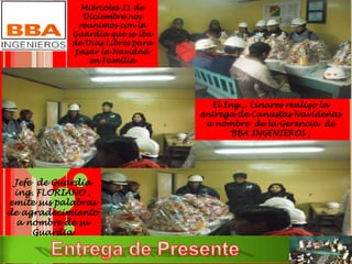 Miércoles 21 de
Diciembre nos
reunimos con la
Guardia que se iba
de Días Libres para
pasar la Navidad
en Familia
El Ing.,. Linares realizo la
entrega de Canastas Navideñas
a nombre de la Gerencia de
BBA INGENIEROS ,
Jefe de Guardia
ing. FLORIANO ,
emite sus palabras
de agradecimiento
a nombre de su
Guardia
 