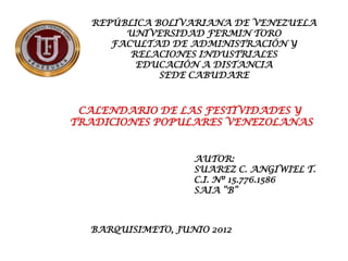 REPÚBLICA BOLIVARIANA DE VENEZUELA
       UNIVERSIDAD FERMIN TORO
     FACULTAD DE ADMINISTRACIÓN Y
        RELACIONES INDUSTRIALES
         EDUCACIÓN A DISTANCIA
             SEDE CABUDARE



 CALENDARIO DE LAS FESTIVIDADES Y
TRADICIONES POPULARES VENEZOLANAS


                   AUTOR:
                   SUAREZ C. ANGIWIEL T.
                   C.I. Nº 15.776.1586
                   SAIA “B”



  BARQUISIMETO, JUNIO 2012
 