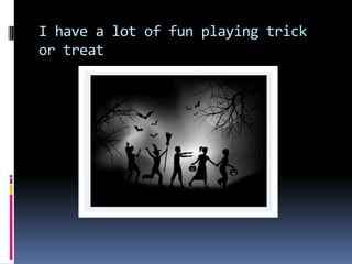 I have a lot of fun playing trick
or treat