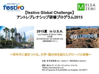 【festivo Global Challenge】
アントレプレナシップ研修プログラム2015
2015夏　in U.S.A.
Los Angeles & Silicon Valley
9日間
2015年9月3日~2015年9月12日
(事前研修6/15〜)
企画：若手起業家コミュ festivo（一般社団法人festivo）
運営：㈱メルサ・インターナショナル・ジャパン
（Melsa International LLC）
404 S.Figueroa St Suite506B Los Angeles, CA 90071
～同年代に差をつける。大学・国の枠を超えたグローバル研修～
 