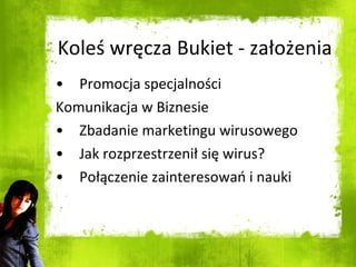 Koleś wręcza Bukiet - założenia Promocja specjalności Komunikacja w Biznesie Zbadanie marketingu wirusowego Jak rozprzestrzenił się wirus? Połączenie zainteresowań i nauki 