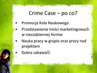Crime Case – po co? Promocja Koła Naukowego Przedstawienie treści marketingowych w niecodziennej formie Nauka pracy w grupie oraz pracy nad projektem Dobra zabawa  